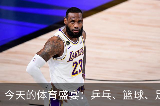 今天的体育盛宴：乒乓、篮球、足球齐上阵，精彩不得了！