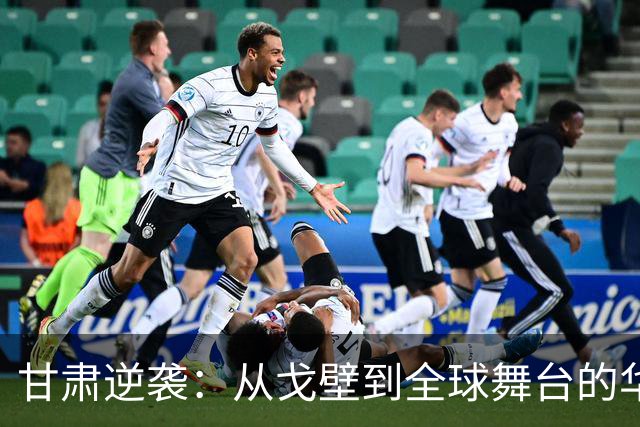 甘肃逆袭：从戈壁到全球舞台的华丽转身